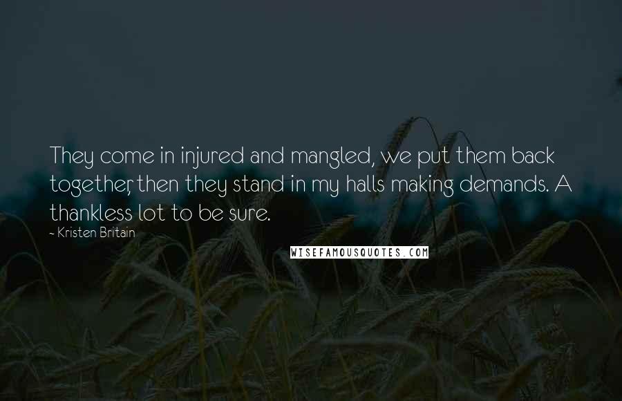 Kristen Britain Quotes: They come in injured and mangled, we put them back together, then they stand in my halls making demands. A thankless lot to be sure.