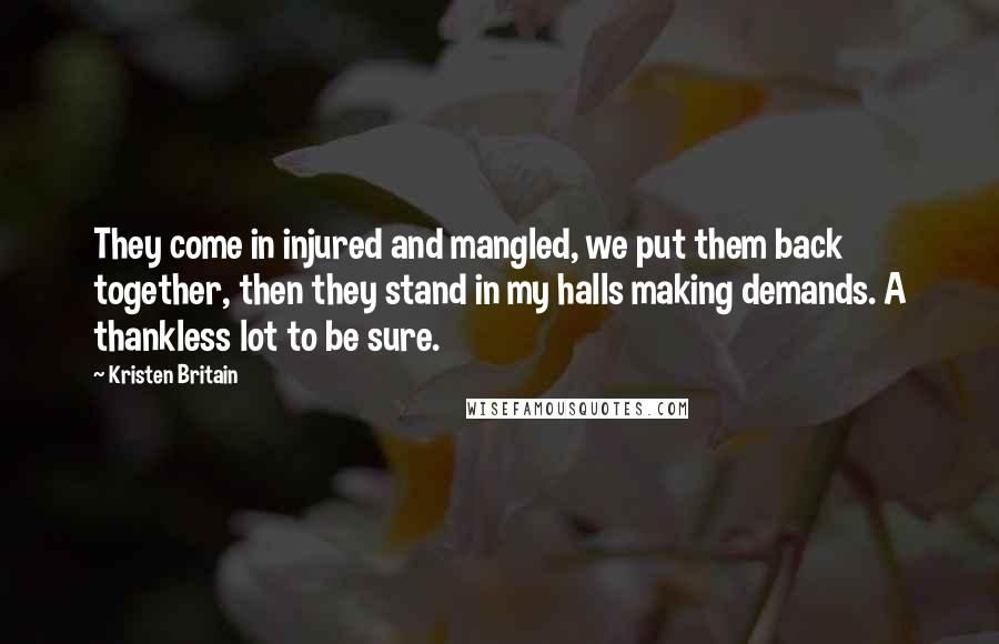 Kristen Britain Quotes: They come in injured and mangled, we put them back together, then they stand in my halls making demands. A thankless lot to be sure.