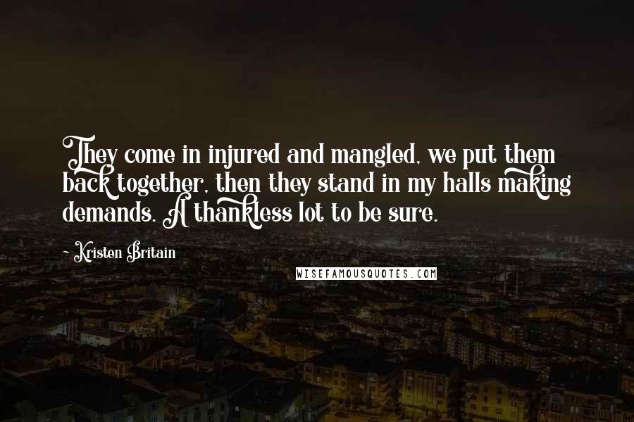 Kristen Britain Quotes: They come in injured and mangled, we put them back together, then they stand in my halls making demands. A thankless lot to be sure.