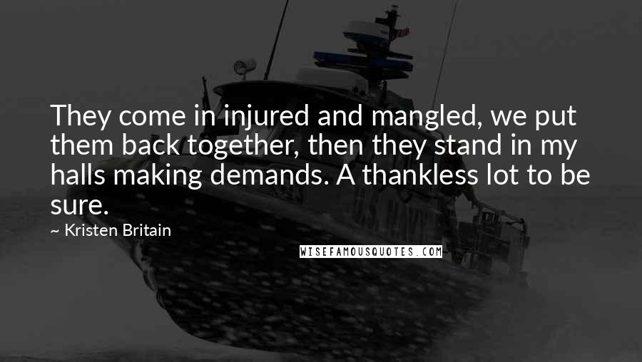 Kristen Britain Quotes: They come in injured and mangled, we put them back together, then they stand in my halls making demands. A thankless lot to be sure.