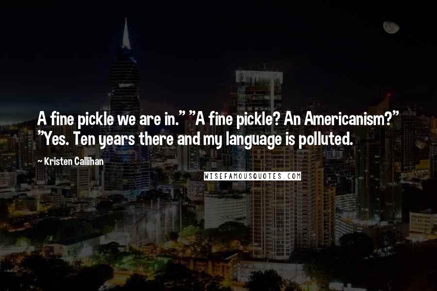 Kristen Callihan Quotes: A fine pickle we are in." "A fine pickle? An Americanism?" "Yes. Ten years there and my language is polluted.