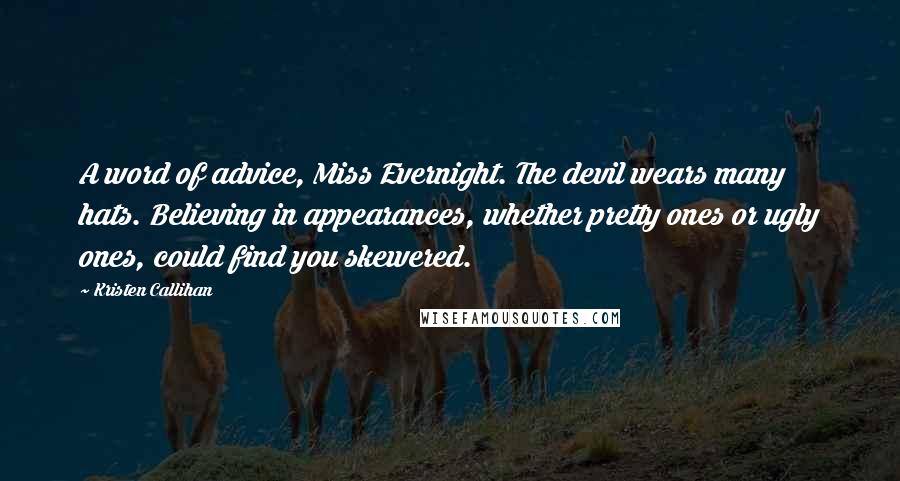 Kristen Callihan Quotes: A word of advice, Miss Evernight. The devil wears many hats. Believing in appearances, whether pretty ones or ugly ones, could find you skewered.