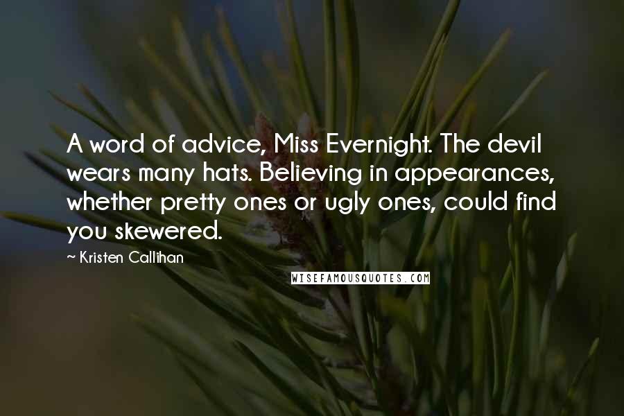 Kristen Callihan Quotes: A word of advice, Miss Evernight. The devil wears many hats. Believing in appearances, whether pretty ones or ugly ones, could find you skewered.