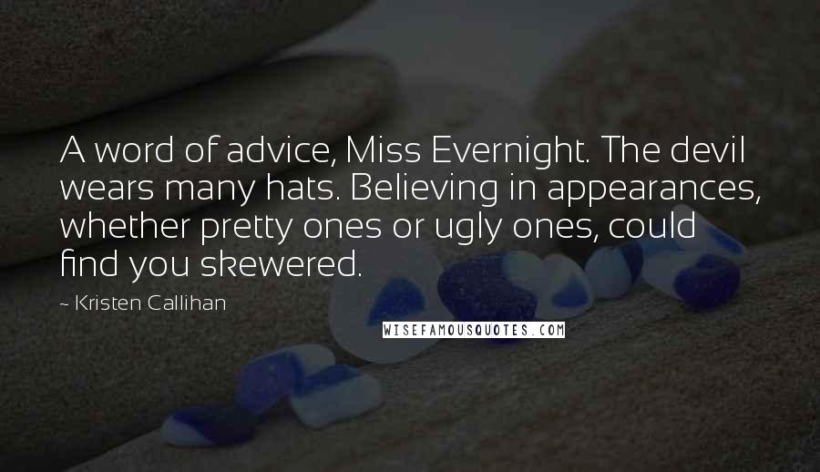 Kristen Callihan Quotes: A word of advice, Miss Evernight. The devil wears many hats. Believing in appearances, whether pretty ones or ugly ones, could find you skewered.