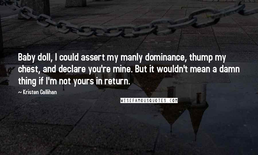 Kristen Callihan Quotes: Baby doll, I could assert my manly dominance, thump my chest, and declare you're mine. But it wouldn't mean a damn thing if I'm not yours in return.