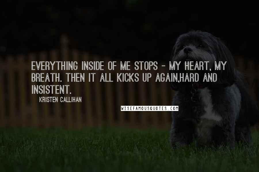 Kristen Callihan Quotes: Everything inside of me stops - my heart, my breath. Then it all kicks up again,hard and insistent.