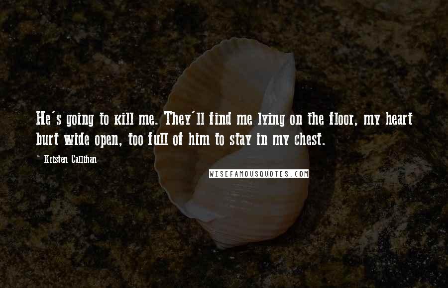 Kristen Callihan Quotes: He's going to kill me. They'll find me lying on the floor, my heart burt wide open, too full of him to stay in my chest.