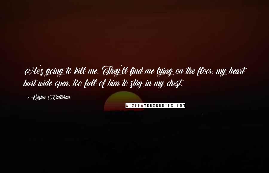 Kristen Callihan Quotes: He's going to kill me. They'll find me lying on the floor, my heart burt wide open, too full of him to stay in my chest.