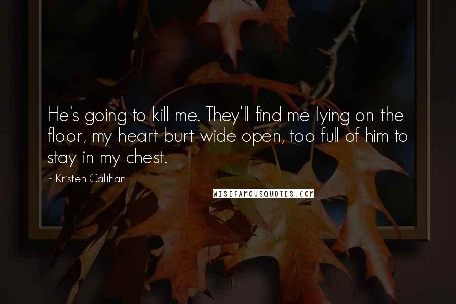 Kristen Callihan Quotes: He's going to kill me. They'll find me lying on the floor, my heart burt wide open, too full of him to stay in my chest.