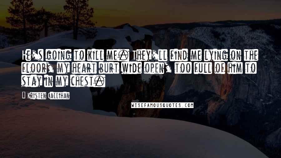 Kristen Callihan Quotes: He's going to kill me. They'll find me lying on the floor, my heart burt wide open, too full of him to stay in my chest.