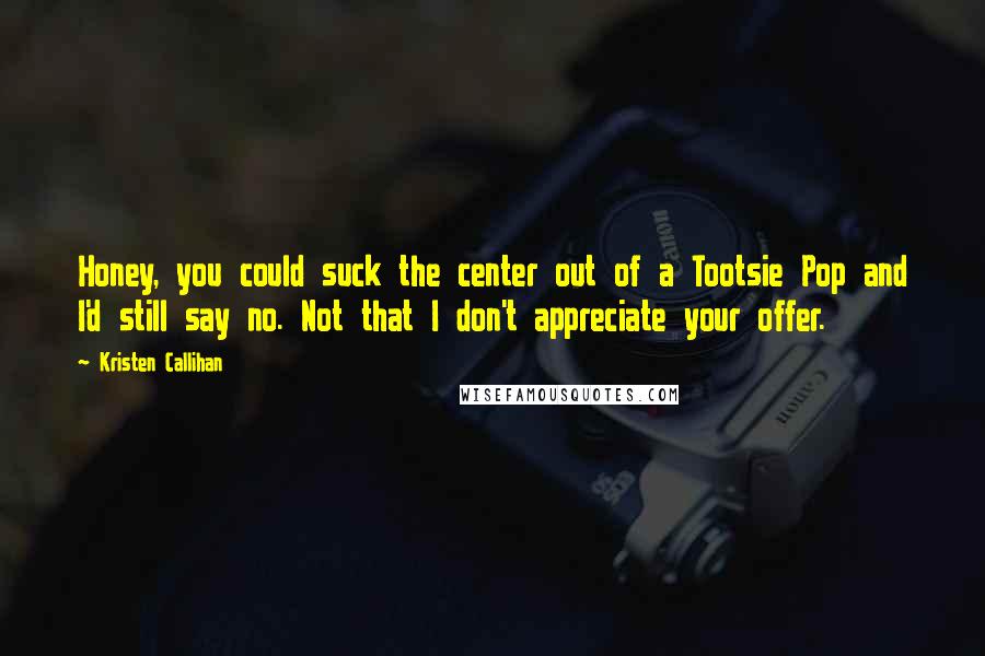 Kristen Callihan Quotes: Honey, you could suck the center out of a Tootsie Pop and I'd still say no. Not that I don't appreciate your offer.