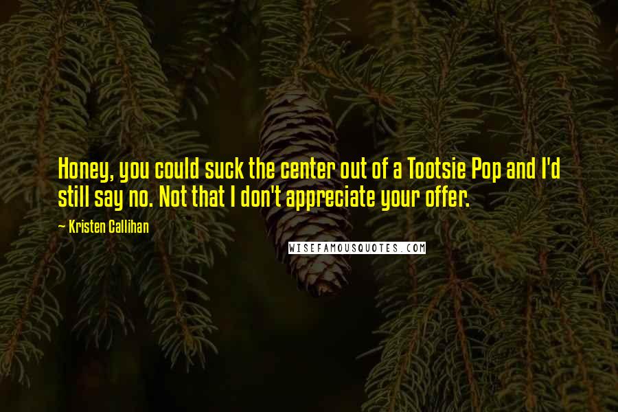 Kristen Callihan Quotes: Honey, you could suck the center out of a Tootsie Pop and I'd still say no. Not that I don't appreciate your offer.