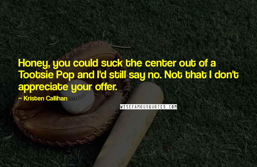 Kristen Callihan Quotes: Honey, you could suck the center out of a Tootsie Pop and I'd still say no. Not that I don't appreciate your offer.