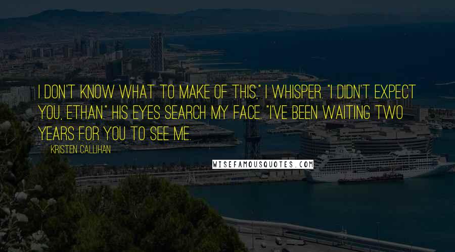 Kristen Callihan Quotes: I don't know what to make of this," I whisper. "I didn't expect you, Ethan." His eyes search my face. "I've been waiting two years for you to see me.