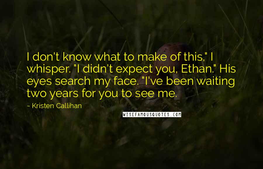 Kristen Callihan Quotes: I don't know what to make of this," I whisper. "I didn't expect you, Ethan." His eyes search my face. "I've been waiting two years for you to see me.