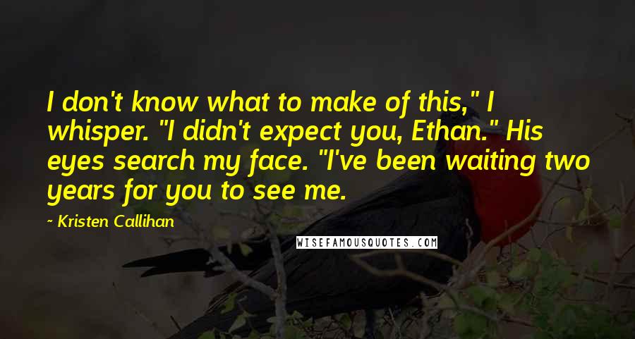 Kristen Callihan Quotes: I don't know what to make of this," I whisper. "I didn't expect you, Ethan." His eyes search my face. "I've been waiting two years for you to see me.