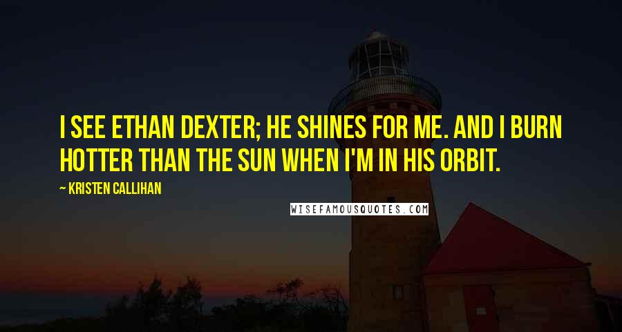 Kristen Callihan Quotes: I see Ethan Dexter; he shines for me. And I burn hotter than the sun when I'm in his orbit.