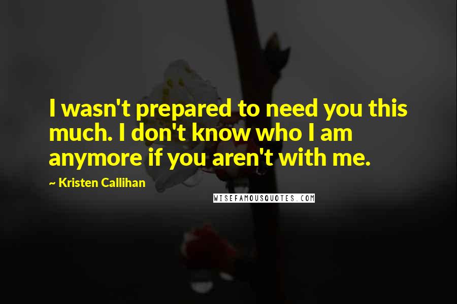 Kristen Callihan Quotes: I wasn't prepared to need you this much. I don't know who I am anymore if you aren't with me.