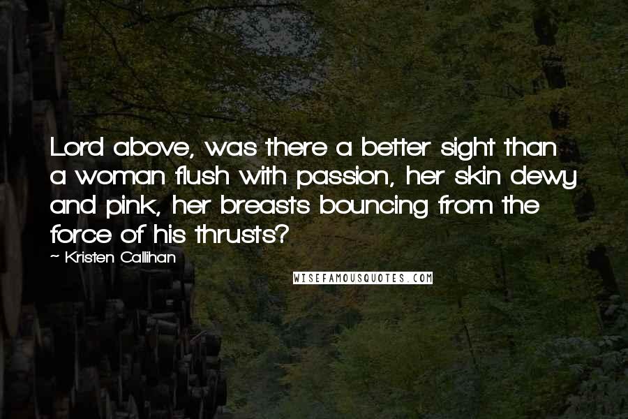 Kristen Callihan Quotes: Lord above, was there a better sight than a woman flush with passion, her skin dewy and pink, her breasts bouncing from the force of his thrusts?