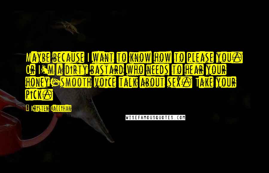 Kristen Callihan Quotes: Maybe because I want to know how to please you. Or I'm a dirty bastard who needs to hear your honey-smooth voice talk about sex. Take your pick.
