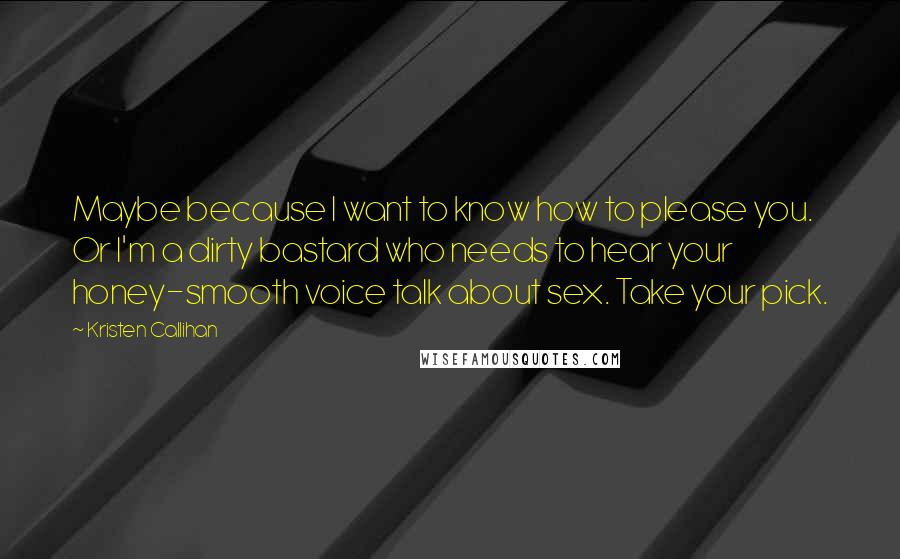 Kristen Callihan Quotes: Maybe because I want to know how to please you. Or I'm a dirty bastard who needs to hear your honey-smooth voice talk about sex. Take your pick.