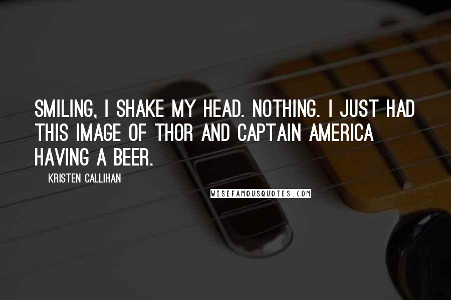 Kristen Callihan Quotes: Smiling, I shake my head. Nothing. I just had this image of Thor and Captain America having a beer.