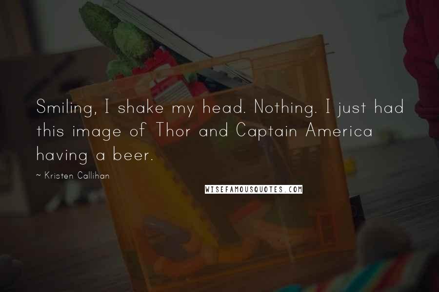 Kristen Callihan Quotes: Smiling, I shake my head. Nothing. I just had this image of Thor and Captain America having a beer.