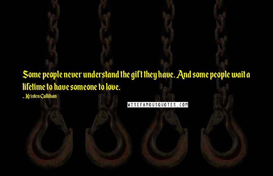 Kristen Callihan Quotes: Some people never understand the gift they have. And some people wait a lifetime to have someone to love.