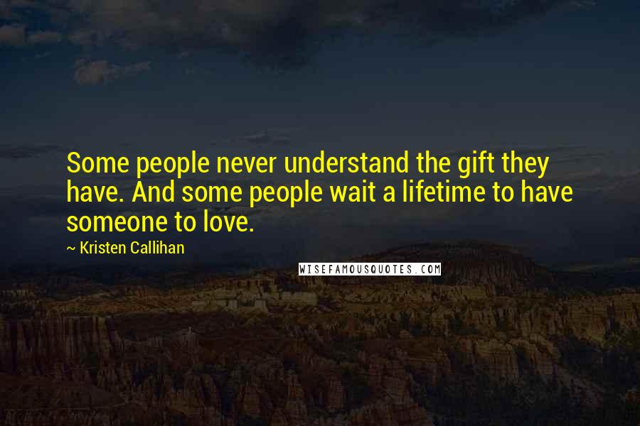 Kristen Callihan Quotes: Some people never understand the gift they have. And some people wait a lifetime to have someone to love.