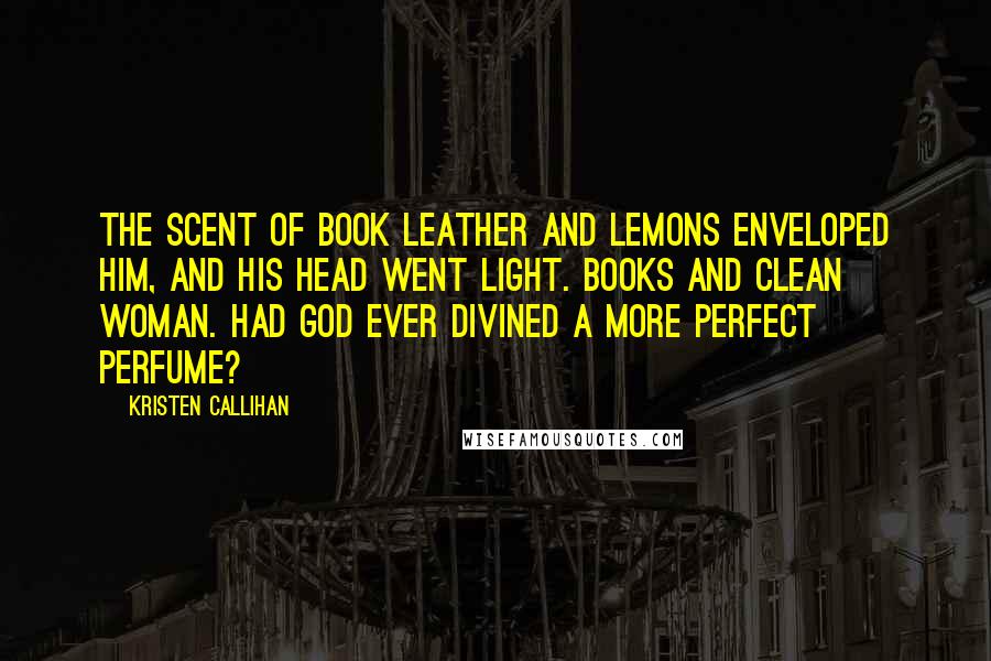 Kristen Callihan Quotes: The scent of book leather and lemons enveloped him, and his head went light. Books and clean woman. Had God ever divined a more perfect perfume?