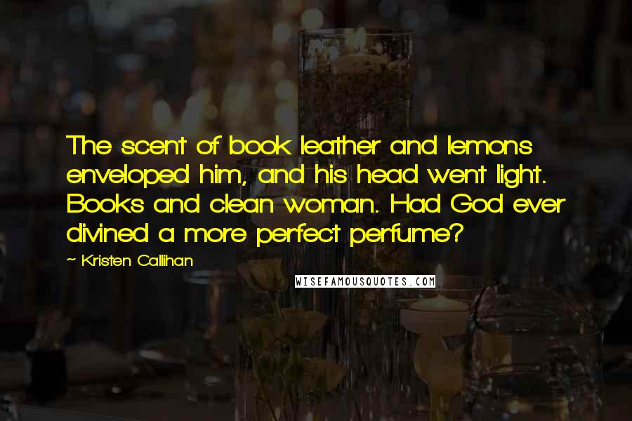 Kristen Callihan Quotes: The scent of book leather and lemons enveloped him, and his head went light. Books and clean woman. Had God ever divined a more perfect perfume?