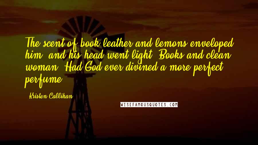 Kristen Callihan Quotes: The scent of book leather and lemons enveloped him, and his head went light. Books and clean woman. Had God ever divined a more perfect perfume?