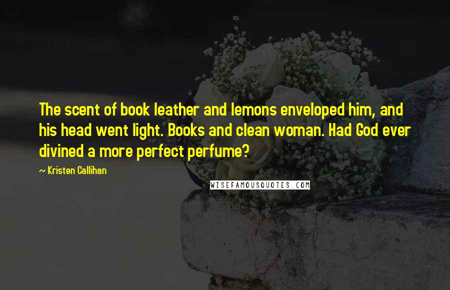 Kristen Callihan Quotes: The scent of book leather and lemons enveloped him, and his head went light. Books and clean woman. Had God ever divined a more perfect perfume?