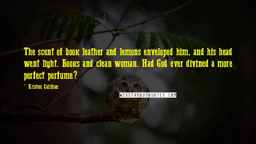 Kristen Callihan Quotes: The scent of book leather and lemons enveloped him, and his head went light. Books and clean woman. Had God ever divined a more perfect perfume?