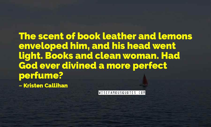 Kristen Callihan Quotes: The scent of book leather and lemons enveloped him, and his head went light. Books and clean woman. Had God ever divined a more perfect perfume?