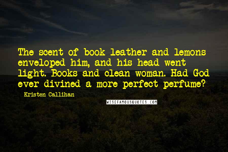 Kristen Callihan Quotes: The scent of book leather and lemons enveloped him, and his head went light. Books and clean woman. Had God ever divined a more perfect perfume?