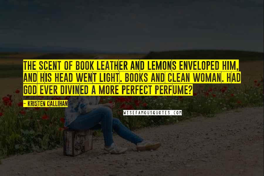 Kristen Callihan Quotes: The scent of book leather and lemons enveloped him, and his head went light. Books and clean woman. Had God ever divined a more perfect perfume?