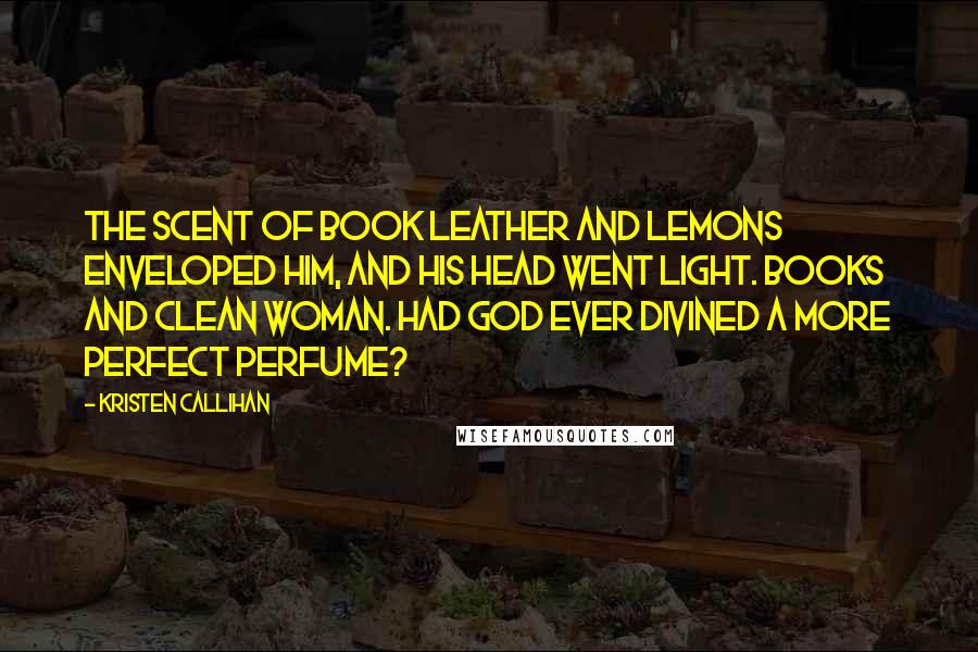 Kristen Callihan Quotes: The scent of book leather and lemons enveloped him, and his head went light. Books and clean woman. Had God ever divined a more perfect perfume?