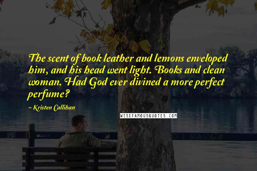 Kristen Callihan Quotes: The scent of book leather and lemons enveloped him, and his head went light. Books and clean woman. Had God ever divined a more perfect perfume?