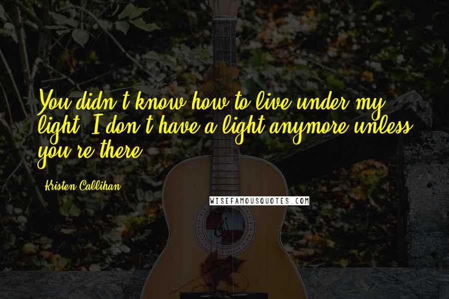 Kristen Callihan Quotes: You didn't know how to live under my light? I don't have a light anymore unless you're there.