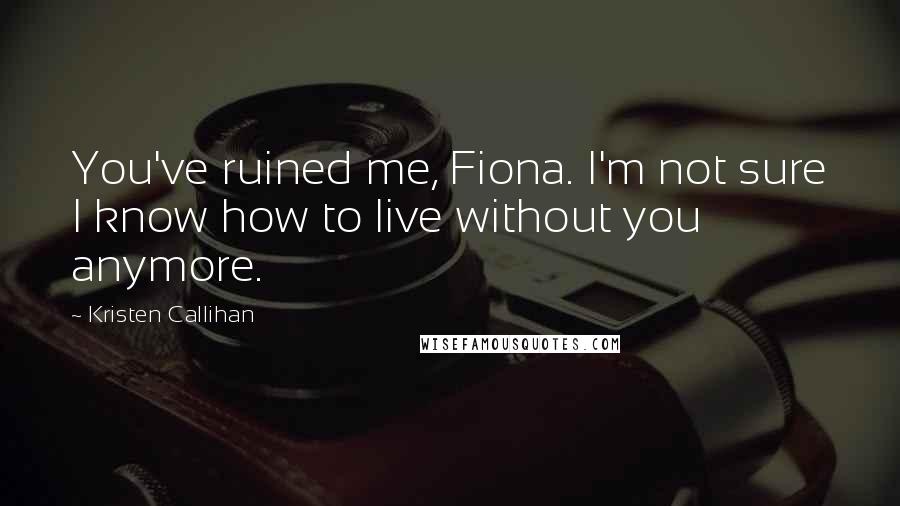 Kristen Callihan Quotes: You've ruined me, Fiona. I'm not sure I know how to live without you anymore.