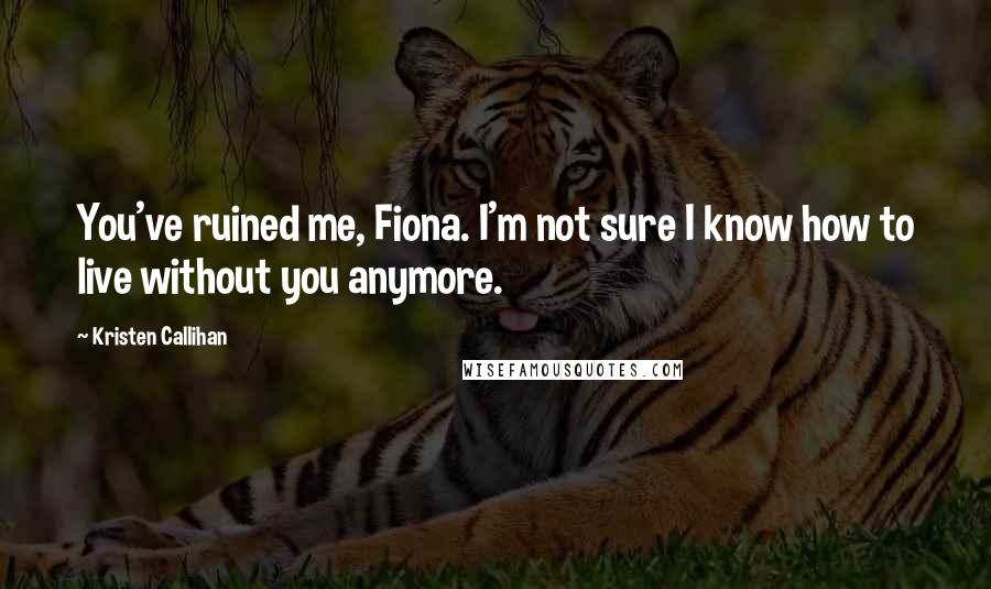 Kristen Callihan Quotes: You've ruined me, Fiona. I'm not sure I know how to live without you anymore.