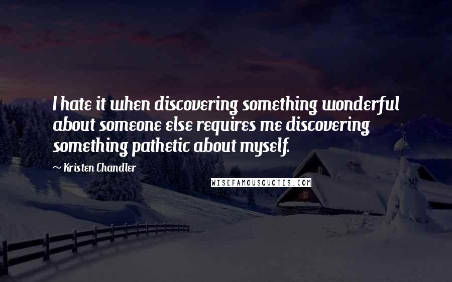 Kristen Chandler Quotes: I hate it when discovering something wonderful about someone else requires me discovering something pathetic about myself.