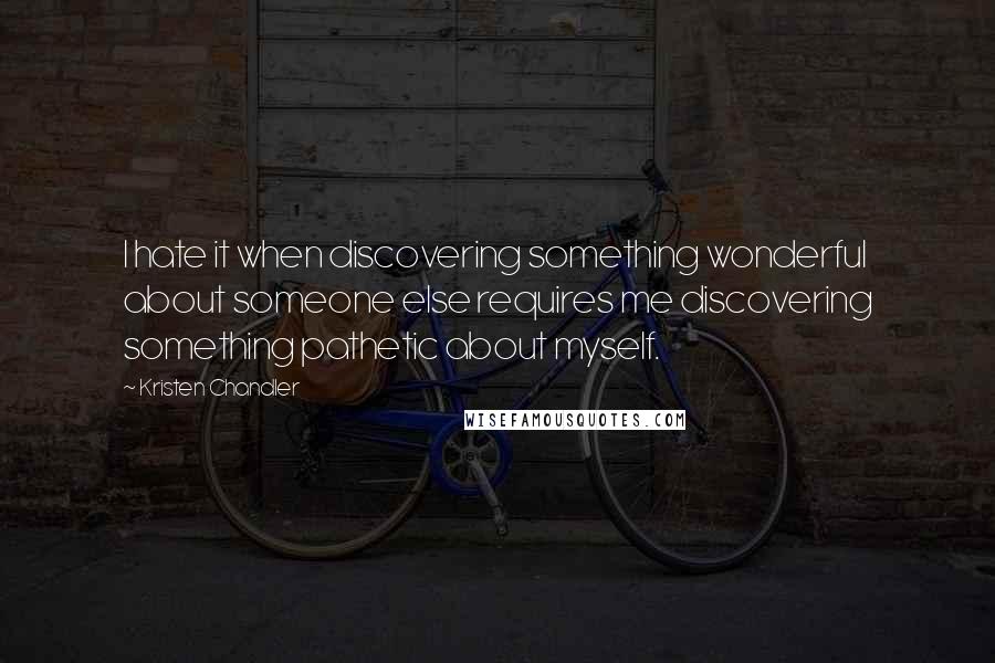 Kristen Chandler Quotes: I hate it when discovering something wonderful about someone else requires me discovering something pathetic about myself.