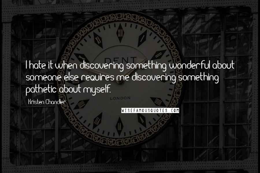 Kristen Chandler Quotes: I hate it when discovering something wonderful about someone else requires me discovering something pathetic about myself.