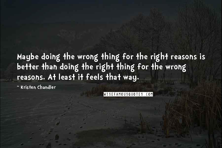 Kristen Chandler Quotes: Maybe doing the wrong thing for the right reasons is better than doing the right thing for the wrong reasons. At least it feels that way.