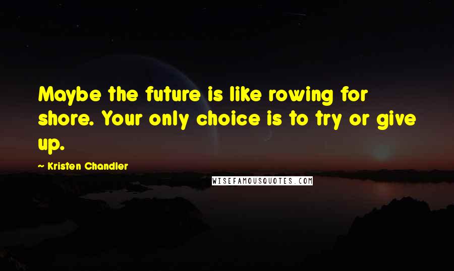 Kristen Chandler Quotes: Maybe the future is like rowing for shore. Your only choice is to try or give up.