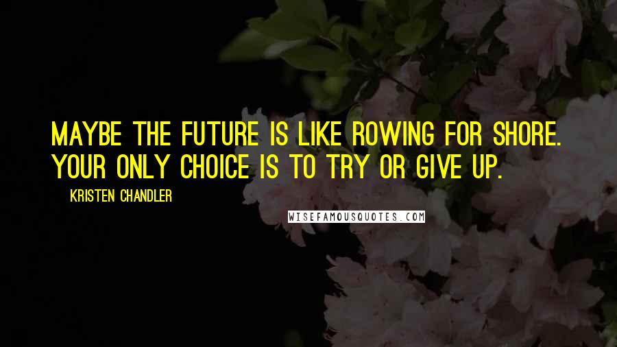 Kristen Chandler Quotes: Maybe the future is like rowing for shore. Your only choice is to try or give up.