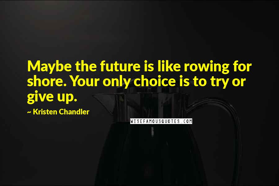 Kristen Chandler Quotes: Maybe the future is like rowing for shore. Your only choice is to try or give up.