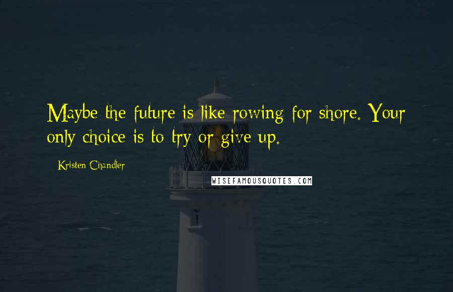 Kristen Chandler Quotes: Maybe the future is like rowing for shore. Your only choice is to try or give up.